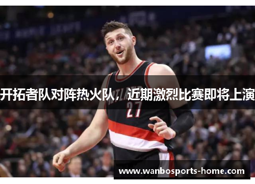 开拓者队对阵热火队，近期激烈比赛即将上演