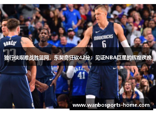 独行侠艰难战胜篮网，东契奇狂砍42分：见证NBA巨星的辉煌夜晚