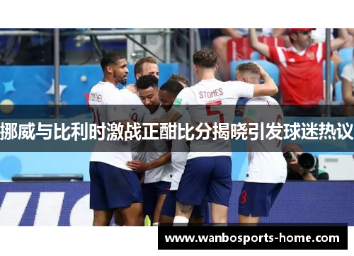 挪威与比利时激战正酣比分揭晓引发球迷热议