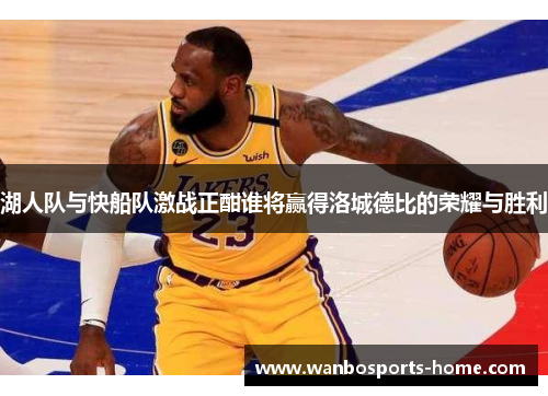 湖人队与快船队激战正酣谁将赢得洛城德比的荣耀与胜利