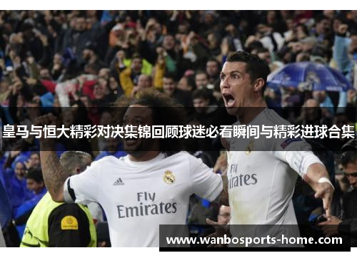 皇马与恒大精彩对决集锦回顾球迷必看瞬间与精彩进球合集