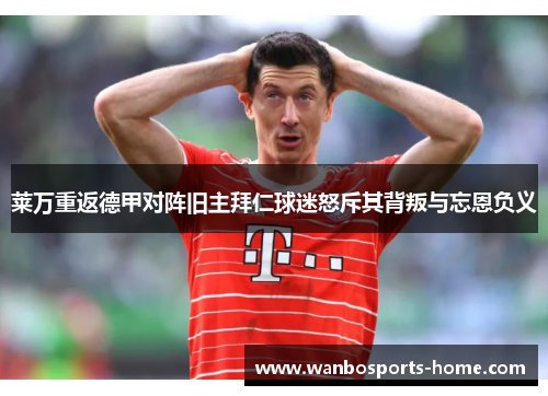 莱万重返德甲对阵旧主拜仁球迷怒斥其背叛与忘恩负义