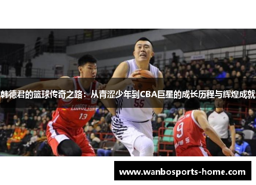韩德君的篮球传奇之路：从青涩少年到CBA巨星的成长历程与辉煌成就